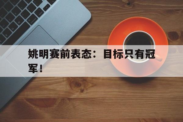 金年会下载-姚明赛前表态：目标只有冠军！