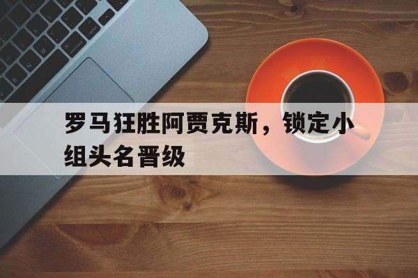 金年会app 下载安装安卓版-罗马狂胜阿贾克斯，锁定小组头名晋级