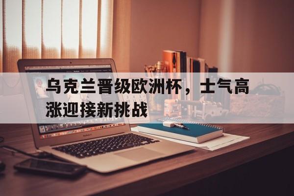 金年会app 下载安装安卓版-乌克兰晋级欧洲杯，士气高涨迎接新挑战