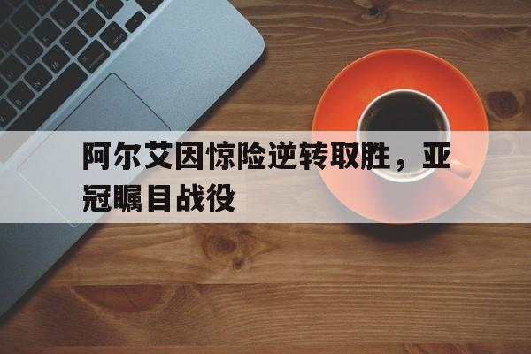 jinnianhui通用版-阿尔艾因惊险逆转取胜，亚冠瞩目战役